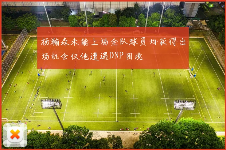 杨瀚森未能上场全队球员均获得出场机会仅他遭遇DNP困境