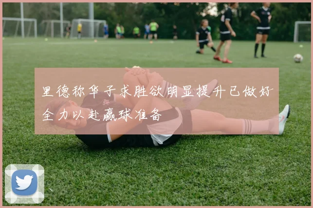 里德称华子求胜欲明显提升已做好全力以赴赢球准备