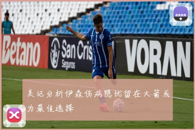 美记分析伊森伤病隐忧留在火箭或为最佳选择