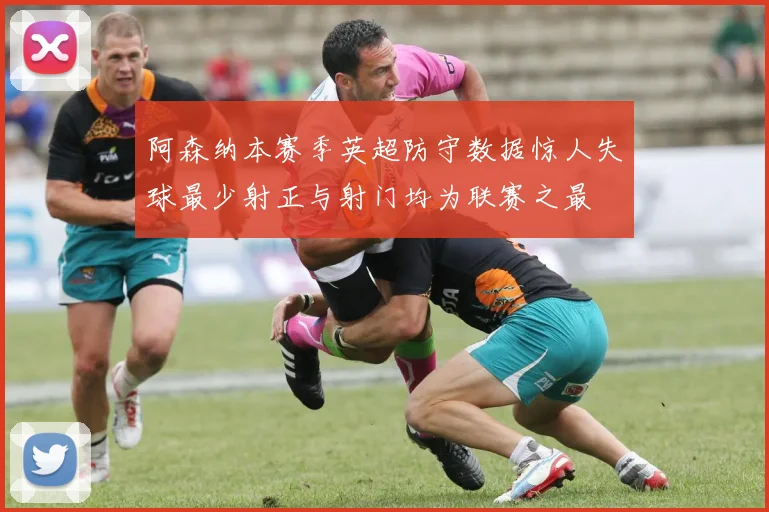 阿森纳本赛季英超防守数据惊人失球最少射正与射门均为联赛之最