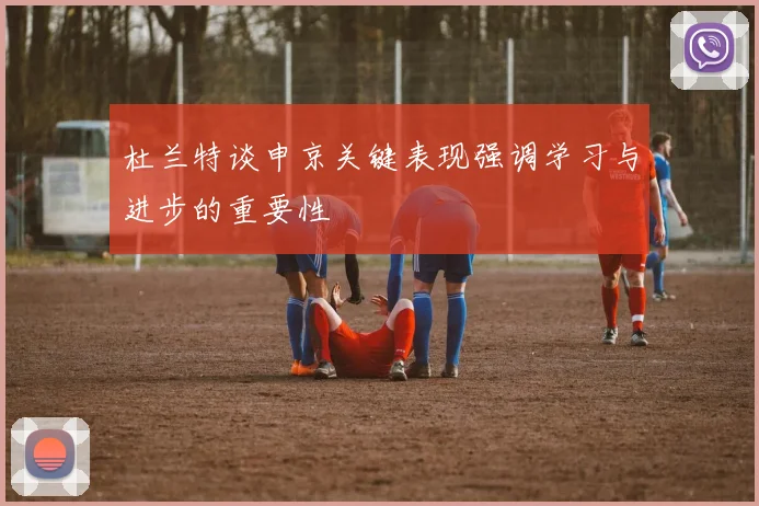 杜兰特谈申京关键表现强调学习与进步的重要性