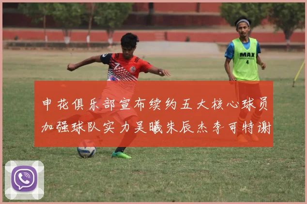 申花俱乐部宣布续约五大核心球员加强球队实力吴曦朱辰杰李可特谢拉马纳法齐续约