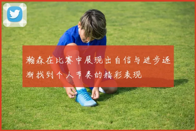 瀚森在比赛中展现出自信与进步逐渐找到个人节奏的精彩表现