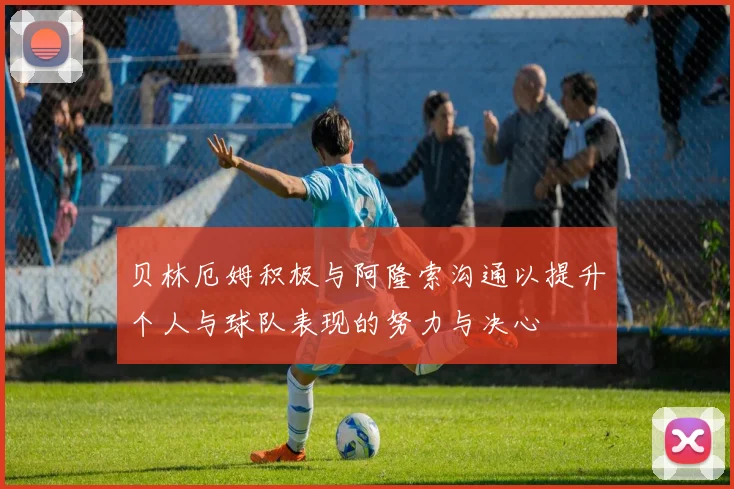 贝林厄姆积极与阿隆索沟通以提升个人与球队表现的努力与决心